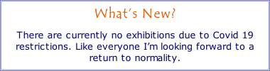 
What’s New?

There are currently no exhibitions due to Covid 19 restrictions. Like everyone I’m looking forward to a return to normality.